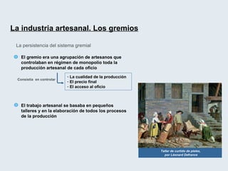 La industria artesanal. Los gremios   La persistencia del sistema gremial El gremio era una agrupación de artesanos que controlaban en régimen de monopolio toda la producción artesanal de cada oficio La cualidad de la producción El precio final El acceso al oficio Consistía  en controlar El trabajo artesanal se basaba en pequeños talleres y en la elaboración de todos los procesos de la producción Taller de curtido de pieles,  por Léonard Defrance 