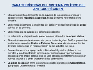 El régimen político dominante en la mayoría de los estados europeos y asiáticos era la  monarquía absoluta , ligada de forma hereditaria a una dinastía. El monarca encarnaba la integridad del estado y concentraba  todo el poder  político en su persona.  El monarca era la cúspide del estamento nobiliario La soberanía y el ejercicio del  poder  eran considerados  de origen divino . El absolutismo monárquico conocía pocos límites legales. En Europa existían instituciones como las  Cortes o Estados Generales , donde se reunían los diversos estamentos en representación de los súbditos del reino. Para evitar recurrir al apoyo de la nobleza feudal y de los plebeyos, los ejércitos y la administración tendían a ser profesionales y permanentes, pagados por la propia corona, que se veía obligada constantemente a crear nuevos tributos o a pedir prestamos a los particulares La única excepción  entre los grandes estados europeo era  Gran Bretaña , que poseía una monarquía “limitada”.  CARACTERÍSTICAS DEL SISTEMA POLÍTICO DEL ANTIGUO RÉGIMEN  