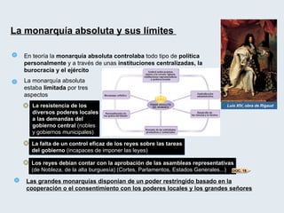 La monarquía absoluta y sus límites  En teoría la  monarquía absoluta   controlaba  todo tipo de  política personalmente  y a través de unas  instituciones centralizadas, la burocracia y el ejército Luis XIV, obra de Rigaud La monarquía absoluta estaba  limitada  por tres aspectos La resistencia de los diversos poderes locales a las demandas del gobierno central  (nobles y gobiernos municipales) La falta de un control eficaz de los reyes sobre las tareas del gobierno  (incapaces de imponer las leyes) Los reyes debían contar con la aprobación de las asambleas representativas  (de Nobleza, de la alta burguesía) (Cortes, Parlamentos, Estados Generales...) Las grandes monarquías disponían de un poder restringido basado en la cooperación o el consentimiento con los poderes locales y los grandes señores DOC. 18 