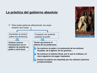 Luis XIV, obra de Rigaud Para poder gobernar eficazmente, los reyes hicieron dos cosas La práctica del gobierno absoluto Aumentar el control sobre sus territorios Cooperar con quienes poseían el poder Crearon nuevos funcionarios con el objetivo de asentar su poder a nivel local Tenían que buscar la alianza de los poderosos Se mantuvo el poder y la autonomía de los señores feudales, de la Iglesia, de los gremios… Se mantuvo el sistema fiscal, por lo que la nobleza y el clero siguieron sin pagar impuestos Incluso la justicia era impartida por los señores (señoríos jurisdiccionales) 