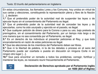 Texto: El triunfo del parlamentarismo en Inglaterra En estas circunstancias, los llamados Lores y los Comunes, hoy unidos en virtud de sus cartas y elecciones, constituyendo la representación plena y libre de la Nación […], declaran: 1.º  Que el pretendido poder de la autoridad real de suspender las leyes o de ejecutar leyes sin el consentimiento del Parlamento es ilegal. 2.º  Que el pretendido poder de la autoridad real de conceder las leyes y de ejecutarlas, como ha sido usurpado y ejercido en el pasado, es ilegal. 4.º  Que cualquier petición de dinero para la Corona o para su uso, bajo pretexto de prerrogativa, sin el consentimiento del Parlamento, por un tiempo más largo o de una manera que no sea consentida por el Parlamento, es ilegal. 5.º  Es un derecho de los individuos el presentar peticiones al Rey, y que todo encarcelamiento en razón de estas peticiones es ilegal. 6.º  Que las elecciones de los miembros del Parlamento deben ser libres. 9.º  Que ni la libertad de palabra, ni la de los debates o proceso en el seno del Parlamento puede ser coartada o puesta en discusión en ninguna Corte ni en ningún otro lugar […]. 10.º  Que para encontrar un remedio a todos los problemas, corregir, fortificar y mantener las leyes, es necesario reunir frecuentemente el Parlamento.  Declaración de Derechos aprobada por el Parlamento inglés en 1689 ( Bill of Rights ) DOC. 20 
