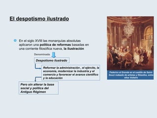 Federico el Grande en el castillo de Saint-Souci rodeado de artistas y filósofos, entre ellos Voltaire En el siglo XVIII las monarquías absolutas aplicaron una  política de reformas  basadas en una corriente filosófica nueva,  la ilustración  El despotismo ilustrado Denominada  Despotismo ilustrado Reformar la administración , el ejército, la economía, modernizar la industria y el comercio y favorecer el avance científico y la educación Pero sin alterar la base social y política del Antiguo Régimen 