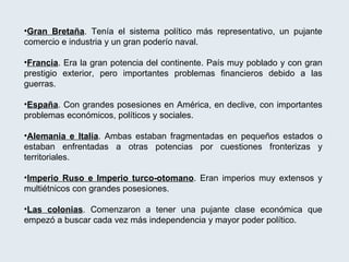 Gran Bretaña . Tenía el sistema político más representativo, un pujante comercio e industria y un gran poderío naval. Francia . Era la gran potencia del continente. País muy poblado y con gran prestigio exterior, pero importantes problemas financieros debido a las guerras. España . Con grandes posesiones en América, en declive, con importantes problemas económicos, políticos y sociales. Alemania e Italia . Ambas estaban fragmentadas en pequeños estados o estaban enfrentadas a otras potencias por cuestiones fronterizas y territoriales. Imperio Ruso e Imperio turco-otomano . Eran imperios muy extensos y multiétnicos con grandes posesiones. Las colonias . Comenzaron a tener una pujante clase económica que empezó a buscar cada vez más independencia y mayor poder político. 