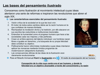 Las bases del pensamiento ilustrado   Immanuel Kant Las características esenciales del pensamiento ilustrado: Para el filósofo Immanuel  Kant  la  ilustración  era El medio de emancipación del ser humano Concepción de la vida cuyo centro era el ser humano, y donde la felicidad era un objetivo alcanzable a través del conocimiento y la razón Visión crítica de la sociedad en la que les tocó vivir. El motor de todos estos cambios debía ser la razón humana en la que confiaban de manera ilimitada. Rechazaban la revelación divina y la tradición, por ello atacaron en sus escritos las costumbres e insittuciones tracionales. Entendían la humanidad como el progreso humano que hace a las sociedades cada vez mejores y más perfectas. Creen en el libre ejercicio del talento individual. Los hombres nacen libres e iguales en derechos, y la búsqueda de su propia felicidad debe constituir su objetivo. Politicamente fueron reformistas moderados cuyas ideas intentaron aplicar los monarcas mediante tímidos programas de modernizacíon (despotismo ilustrado). Las consecuencias últimas de las ideas de la Ilustración eran claramente revolucionarias Conocemos como Ilustración al movimiento intelectual cuyas ideas alentaron una serie de reformas e inspiraron las revoluciones que abren el siglo XIX. DOC. 21 