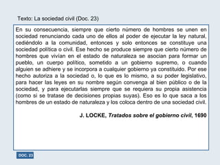 Texto: La sociedad civil (Doc. 23) En su consecuencia, siempre que cierto número de hombres se unen en sociedad renunciando cada uno de ellos al poder de ejecutar la ley natural, cediéndolo a la comunidad, entonces y solo entonces se constituye una sociedad política o civil. Ese hecho se produce siempre que cierto número de hombres que vivían en el estado de naturaleza se asocian para formar un pueblo, un cuerpo político, sometido a un gobierno supremo, o cuando alguien se adhiere y se incorpora a cualquier gobierno ya constituido. Por ese hecho autoriza a la sociedad o, lo que es lo mismo, a su poder legislativo, para hacer las leyes en su nombre según convenga al bien público o de la sociedad, y para ejecutarlas siempre que se requiera su propia asistencia (como si se tratase de decisiones propias suyas). Eso es lo que saca a los hombres de un estado de naturaleza y los coloca dentro de una sociedad civil. J. LOCKE,  Tratados sobre el gobierno civil , 1690 DOC. 23 