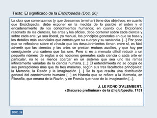 La obra que comenzamos (y que deseamos terminar) tiene dos objetivos: en cuanto que Enciclopedia, debe exponer en la medida de lo posible el orden y el encadenamiento de los conocimientos humanos; en cuanto que Diccionario razonado de las ciencias, las artes y los oficios, debe contener sobre cada ciencia y sobre cada arte, ya sea liberal, ya manual, los principios generales en que se basa y los detalles más esenciales que constituyen su cuerpo y su sustancia. [...] Por poco que se reflexione sobre el vínculo que los descubrimientos tienen entre sí, es fácil advertir que las ciencias y las artes se prestan mutuos auxilios, y que hay por consiguiente una cadena que las une. Pero si es a menudo difícil reducir a un pequeño número de reglas o de nociones generales cada ciencia o cada arte en particular, no lo es menos abarcar en un sistema que sea uno las ramas infinitamente variadas de la ciencia humana. [...] El entendimiento no se ocupa de sus percepciones más que de tres maneras, según sus tres facultades principales: la Memoria, la Razón y la Imaginación. [...] De lo que resulta una distribución general del conocimiento humano [...] en Historia que se refiere a la Memoria, en Filosofía, que emana de la Razón, y en Poesía que nace de la Imaginación [...]. J. LE ROND D’ALEMBERT, «Discurso preliminar» de la  Enciclopedia , 1751 DOC. 26 Texto: El significado de la  Enciclopedia (Doc. 26) 