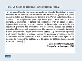 Hay en cada Estado tres clases de poderes: el poder legislativo, el poder ejecutivo de los asuntos que dependen del derecho de gentes y el poder ejecutivo de los que dependen del derecho civil. Por el poder legislativo, el príncipe, o el magistrado, promulga leyes para cierto tiempo o para siempre, y enmienda o deroga las existentes. Por el segundo poder dispone de la guerra y de la paz, envía o recibe embajadores, establece la seguridad, previene las invasiones. Por el tercero, castiga los delitos o juzga las diferencias entre particulares. Llamaremos a este poder judicial y al otro, simplemente, poder ejecutivo del Estado [...]. Todo estaría perdido si el mismo hombre, el mismo cuerpo de personas principales, de los nobles o del pueblo, ejerciera los tres poderes: el de hacer las leyes, el de ejecutar las resoluciones públicas y el de juzgar los delitos o las diferencias entre particulares [...] Barón de MONTESQUIEU , El espíritu de las leyes,  1748 DOC. 27 Texto: La división de poderes, según Montesquieu (Doc. 27) 