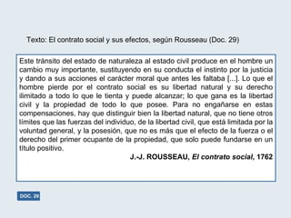 Este tránsito del estado de naturaleza al estado civil produce en el hombre un cambio muy importante, sustituyendo en su conducta el instinto por la justicia y dando a sus acciones el carácter moral que antes les faltaba [...]. Lo que el hombre pierde por el contrato social es su libertad natural y su derecho ilimitado a todo lo que le tienta y puede alcanzar; lo que gana es la libertad civil y la propiedad de todo lo que posee. Para no engañarse en estas compensaciones, hay que distinguir bien la libertad natural, que no tiene otros límites que las fuerzas del individuo, de la libertad civil, que está limitada por la voluntad general, y la posesión, que no es más que el efecto de la fuerza o el derecho del primer ocupante de la propiedad, que solo puede fundarse en un título positivo. J.-J. ROUSSEAU,  El contrato social , 1762 Texto: El contrato social y sus efectos, según Rousseau (Doc. 29) DOC. 29 