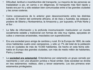 Dificultad, lentitud e incertidumbre del transporte. La mayoría de las personas se trasladaban a pie, en carros o en diligencias. El transporte más fácil rápido y barato era por río y sólo estaban bien comunicadas entre sí las grandes ciudades y las zonas costeras. Como consecuencia de lo anterior gran desconocimiento entre las distintas culturas. El interior del continente africano, el de Asia y Australia, las estepas y pradera de Siberia y Norteamérica, la Amazonia y, por supuesto, el Polo Norte y el Sur . La falta de información y la profunda incomunicación mantuvieron un mundo socialmente estable y tradicional con formas de vida muy rígidas, apoyadas en cultos o creencias ancestrales, mezclados con supersiticiones. Era una sociedad poco amiga de cambios y rural. En la Europa de 1800, de cada cinco habitantes cuatro eran campesinos, y sólo un 7% del total de la población vivía en ciudades de más de 10.000 habitantes. De hecho en esta fecha sólo  había en Europa dos grandes ciudades, con más de medio millón de habitantes, París y Londres. La  sociedad era estamental . Entendemos por estamento un grupo cerrado por nacimiento y con una situación jurídica o fiscal similar. Esta sociedad se dividía en tres estamentos: nobleza, clero y tercer estamento. Los dos primeros eran estamentos privilegiados. 