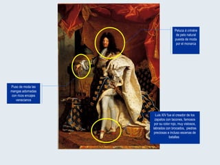 Luis XIV fue el creador de los zapatos con tacones, famosos por su color rojo, muy vistosos, labrados con brocados,  piedras preciosas e incluso escenas de batallas  Puso de moda las mangas adornadas con ricos encajes venecianos Peluca  à crinière  de pelo natural puesta de moda por el monarca 