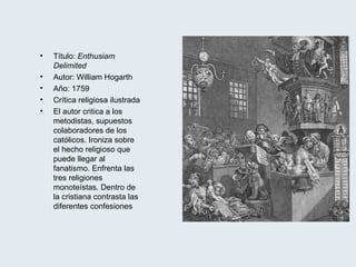 Título:  Enthusiam Delimited Autor: William Hogarth Año: 1759 Crítica religiosa ilustrada El autor critica a los metodistas, supuestos colaboradores de los católicos. Ironiza sobre el hecho religioso que puede llegar al fanatismo. Enfrenta las tres religiones monoteístas. Dentro de la cristiana contrasta las diferentes confesiones 