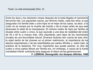 Texto: La vida amenazada (Doc. 2) Entre los doce y los dieciocho meses después de la boda llegaba el nacimiento del primer hijo. Los siguientes nacían, por término medio, cada dos años, lo que aseguraba a la familia siete u ocho hijos en el mejor de los casos, es decir, si la unión no se rompía por la muerte del marido o de la mujer antes de que esta alcanzase la edad de la menopausia. El número medio de hijos por familia se situaba entre cuatro o cinco, lo que equivale a una tasa de natalidad del orden de 35 a 40 ‰ e incluso más, cifra importante, pero lejos de los nacimientos anuales de una fecundidad natural. Diversos factores dan cuenta de esta cifra: la edad tardía de las jóvenes en el primer matrimonio, la importancia de los abortos espontáneos y de las esterilidades por partos difíciles y, sobre todo, la práctica de la lactancia. Por muy importante que pueda parecer, la cifra de cuatro a cinco partos felices por familia era, sin embargo, a causa de la fuerte mortalidad infantil, suficiente para asegurar el relevo de las generaciones. F. LEBRUN,  Demografía: los tiempos difíciles , 1980 