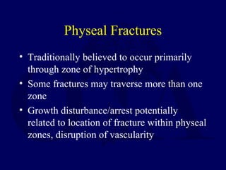 Physeal Fractures
• Traditionally believed to occur primarily
through zone of hypertrophy
• Some fractures may traverse more than one
zone
• Growth disturbance/arrest potentially
related to location of fracture within physeal
zones, disruption of vascularity
 