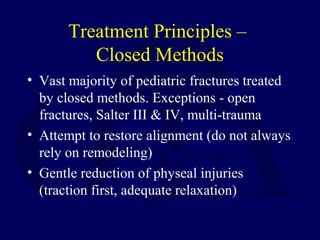 Treatment Principles –
Closed Methods
• Vast majority of pediatric fractures treated
by closed methods. Exceptions - open
fractures, Salter III & IV, multi-trauma
• Attempt to restore alignment (do not always
rely on remodeling)
• Gentle reduction of physeal injuries
(traction first, adequate relaxation)
 