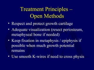 Treatment Principles –
Open Methods
• Respect and protect growth cartilage
• Adequate visualization (resect periosteum,
metaphyseal bone if needed)
• Keep fixation in metaphysis / epiphysis if
possible when much growth potential
remains
• Use smooth K-wires if need to cross physis
 