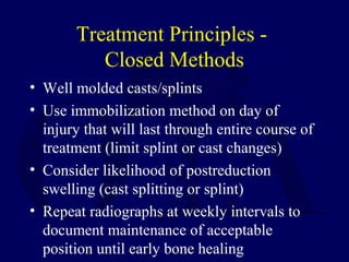 Treatment Principles -
Closed Methods
• Well molded casts/splints
• Use immobilization method on day of
injury that will last through entire course of
treatment (limit splint or cast changes)
• Consider likelihood of postreduction
swelling (cast splitting or splint)
• Repeat radiographs at weekly intervals to
document maintenance of acceptable
position until early bone healing
 