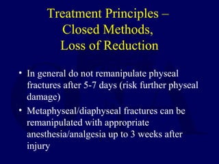 Treatment Principles –
Closed Methods,
Loss of Reduction
• In general do not remanipulate physeal
fractures after 5-7 days (risk further physeal
damage)
• Metaphyseal/diaphyseal fractures can be
remanipulated with appropriate
anesthesia/analgesia up to 3 weeks after
injury
 