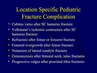 Location Specific Pediatric
Fracture Complication
• Cubitus varus after SC humerus fracture
• Volkmann’s ischemic contracture after SC
humerus fracture
• Refracture after femur or forearm fracture
• Femoral overgrowth after femur fracture
• Nonunion of lateral condyle fracture
• Osteonecrosis after femoral neck, talus fractures
• Progressive valgus after proximal tibia fractures
 