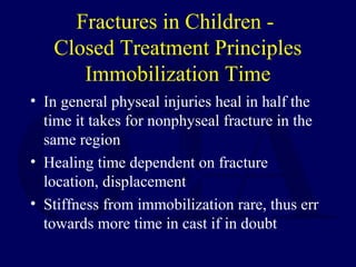 Fractures in Children -
Closed Treatment Principles
Immobilization Time
• In general physeal injuries heal in half the
time it takes for nonphyseal fracture in the
same region
• Healing time dependent on fracture
location, displacement
• Stiffness from immobilization rare, thus err
towards more time in cast if in doubt
 