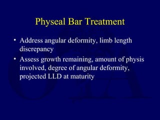 Physeal Bar Treatment
• Address angular deformity, limb length
discrepancy
• Assess growth remaining, amount of physis
involved, degree of angular deformity,
projected LLD at maturity
 