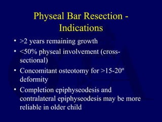 Physeal Bar Resection -
Indications
• >2 years remaining growth
• <50% physeal involvement (cross-
sectional)
• Concomitant osteotomy for >15-20º
deformity
• Completion epiphyseodesis and
contralateral epiphyseodesis may be more
reliable in older child
 
