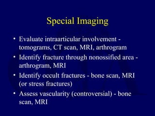 Special Imaging
• Evaluate intraarticular involvement -
tomograms, CT scan, MRI, arthrogram
• Identify fracture through nonossified area -
arthrogram, MRI
• Identify occult fractures - bone scan, MRI
(or stress fractures)
• Assess vascularity (controversial) - bone
scan, MRI
 