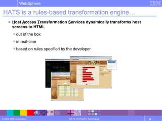 © 2006 IBM Corporation
WebSphere
HATS V6 Proof of Technology 10
HATS is a rules-based transformation engine…
● Host Access Transformation Services dynamically transforms host
screens to HTML
out of the box
in real-time
based on rules specified by the developer
 