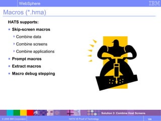 © 2006 IBM Corporation
WebSphere
HATS V6 Proof of Technology 100
Macros (*.hma)
HATS supports:
● Skip-screen macros
Combine data
Combine screens
Combine applications
● Prompt macros
● Extract macros
● Macro debug stepping
Solution 3: Combine Host Screens
 