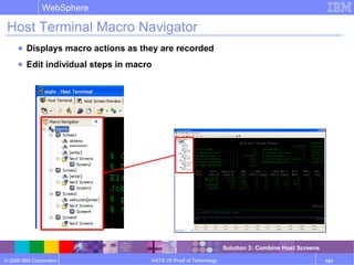 © 2006 IBM Corporation
WebSphere
HATS V6 Proof of Technology 101
Host Terminal Macro Navigator
● Displays macro actions as they are recorded
● Edit individual steps in macro
Solution 3: Combine Host Screens
 
