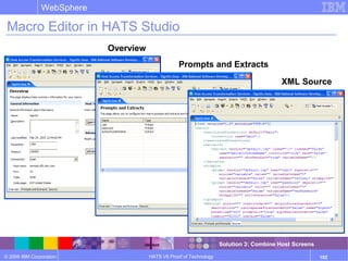 © 2006 IBM Corporation
WebSphere
HATS V6 Proof of Technology 102
Macro Editor in HATS Studio
Overview
Prompts and Extracts
XML Source
Solution 3: Combine Host Screens
 