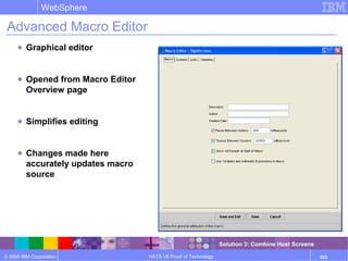 © 2006 IBM Corporation
WebSphere
HATS V6 Proof of Technology 103
Advanced Macro Editor
● Graphical editor
● Opened from Macro Editor
Overview page
● Simplifies editing
● Changes made here
accurately updates macro
source
Solution 3: Combine Host Screens
 