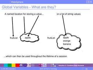 © 2006 IBM Corporation
WebSphere
HATS V6 Proof of Technology 104
Global Variables - What are they?
A named location for storing a value...
fruitList appleapple
...which can then be used throughout the lifetime of a session.
or a list of string values
apple
orange
banana
fruitList apple
orange
banana
Solution 3: Combine Host Screens
 