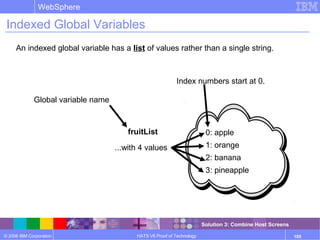 © 2006 IBM Corporation
WebSphere
HATS V6 Proof of Technology 105
An indexed global variable has a list of values rather than a single string.
Global variable name
fruitList 0: apple
1: orange
2: banana
3: pineapple
...with 4 values
Indexed Global Variables
Index numbers start at 0.
Solution 3: Combine Host Screens
 