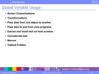 © 2006 IBM Corporation
WebSphere
HATS V6 Proof of Technology 107
Global Variable Usage
● Screen Customizations
● Transformations
● Pass data from one object to another
● Pass data to and from Java programs
● Extract and insert text on host screens
● Concatenate text
● Macros
● Tabbed Folders
Solution 3: Combine Host Screens
 