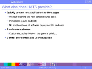 © 2006 IBM Corporation
WebSphere
HATS V6 Proof of Technology 11
What else does HATS provide?
● Quickly convert host applications to Web pages
Without touching the host screen source code!
Immediate results and ROI
No additional cost of software deployment to end user
● Reach new end users
Customers, policy holders, the general public...
● Control over content and user navigation
 