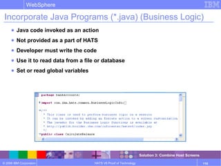 © 2006 IBM Corporation
WebSphere
HATS V6 Proof of Technology 110
Incorporate Java Programs (*.java) (Business Logic)
● Java code invoked as an action
● Not provided as a part of HATS
● Developer must write the code
● Use it to read data from a file or database
● Set or read global variables
Solution 3: Combine Host Screens
 