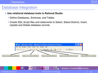 © 2006 IBM Corporation
WebSphere
HATS V6 Proof of Technology 111
Database Integration
● Use relational database tools in Rational Studio
Define Databases, Schemas, and Tables
Create SQL Script files and statements to Select, Select Distinct, Insert,
Update and Delete database records
Solution 3: Combine Host Screens
 