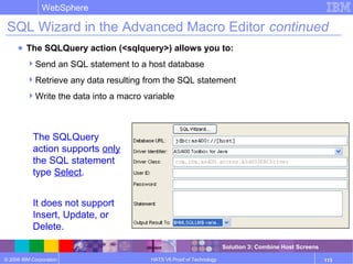 © 2006 IBM Corporation
WebSphere
HATS V6 Proof of Technology 113
SQL Wizard in the Advanced Macro Editor continued
● The SQLQuery action (<sqlquery>) allows you to:
Send an SQL statement to a host database
Retrieve any data resulting from the SQL statement
Write the data into a macro variable
The SQLQuery
action supports only
the SQL statement
type Select.
It does not support
Insert, Update, or
Delete.
Solution 3: Combine Host Screens
 