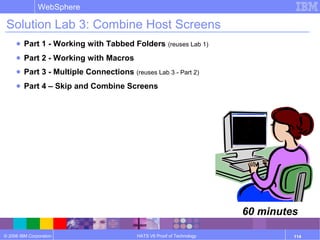 © 2006 IBM Corporation
WebSphere
HATS V6 Proof of Technology 114
Solution Lab 3: Combine Host Screens
● Part 1 - Working with Tabbed Folders (reuses Lab 1)
● Part 2 - Working with Macros
● Part 3 - Multiple Connections (reuses Lab 3 - Part 2)
● Part 4 – Skip and Combine Screens
60 minutes
 