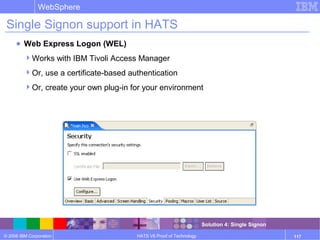 © 2006 IBM Corporation
WebSphere
HATS V6 Proof of Technology 117
Single Signon support in HATS
● Web Express Logon (WEL)
Works with IBM Tivoli Access Manager
Or, use a certificate-based authentication
Or, create your own plug-in for your environment
Solution 4: Single Signon
 