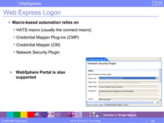 © 2006 IBM Corporation
WebSphere
HATS V6 Proof of Technology 118
Web Express Logon
● Macro-based automation relies on
HATS macro (usually the connect macro)
Credential Mapper Plug-ins (CMP)
Credential Mapper (CM)
Network Security Plugin
● WebSphere Portal is also
supported
Solution 4: Single Signon
 