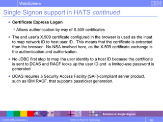 © 2006 IBM Corporation
WebSphere
HATS V6 Proof of Technology 119
Single Signon support in HATS continued
● Certificate Express Logon
Allows authentication by way of X.509 certificates
● The end user’s X.509 certificate configured in the browser is used as the input
to map network ID to host user ID. This means that the certificate is extracted
from the browser. No NSA involved here, as the X.509 certificate exchange is
the authentication and authorization.
● No JDBC first step to map the user identity to a host ID because the certificate
is sent to DCAS and RACF looks up the user ID and a limited-use password is
generated
● DCAS requires a Security Access Facility (SAF)-compliant server product,
such as IBM RACF, that supports passticket generation.
Solution 4: Single Signon
 