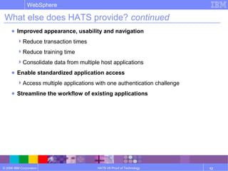 © 2006 IBM Corporation
WebSphere
HATS V6 Proof of Technology 12
What else does HATS provide? continued
● Improved appearance, usability and navigation
Reduce transaction times
Reduce training time
Consolidate data from multiple host applications
● Enable standardized application access
Access multiple applications with one authentication challenge
● Streamline the workflow of existing applications
 
