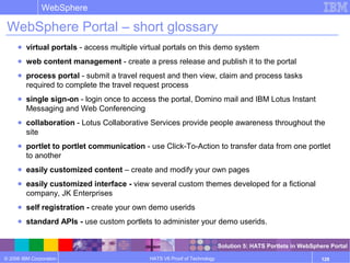 © 2006 IBM Corporation
WebSphere
HATS V6 Proof of Technology 128
WebSphere Portal – short glossary
● virtual portals - access multiple virtual portals on this demo system
● web content management - create a press release and publish it to the portal
● process portal - submit a travel request and then view, claim and process tasks
required to complete the travel request process
● single sign-on - login once to access the portal, Domino mail and IBM Lotus Instant
Messaging and Web Conferencing
● collaboration - Lotus Collaborative Services provide people awareness throughout the
site
● portlet to portlet communication - use Click-To-Action to transfer data from one portlet
to another
● easily customized content – create and modify your own pages
● easily customized interface - view several custom themes developed for a fictional
company, JK Enterprises
● self registration - create your own demo userids
● standard APIs - use custom portlets to administer your demo userids.
Solution 5: HATS Portlets in WebSphere Portal
 