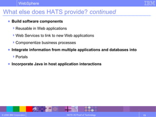 © 2006 IBM Corporation
WebSphere
HATS V6 Proof of Technology 13
What else does HATS provide? continued
● Build software components
Reusable in Web applications
Web Services to link to new Web applications
Componentize business processes
● Integrate information from multiple applications and databases into
Portals
● Incorporate Java in host application interactions
 
