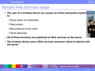 © 2006 IBM Corporation
WebSphere
HATS V6 Proof of Technology 132
Sample Web Services usage
● The user of a wireless device can access an online transaction system
to:
Check status on inventories
Place orders
Ship products to end users
Check deliveries
● All of these functions are published as Web services on the server
● The wireless device uses a Web services consumer client to interact with
the server
Solution 6: Web Services
 