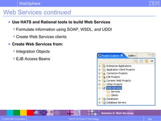 © 2006 IBM Corporation
WebSphere
HATS V6 Proof of Technology 133
Web Services continued
● Use HATS and Rational tools to build Web Services
Formulate information using SOAP, WSDL, and UDDI
Create Web Services clients
● Create Web Services from:
Integration Objects
EJB Access Beans
Solution 6: Web Services
 