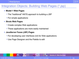 © 2006 IBM Corporation
WebSphere
HATS V6 Proof of Technology 135
Integration Objects: Building Web Pages (*.jsp)
● Model 1 Web Pages
The "traditional" HATS approach to building a JSP
For simple applications
● Struts Web Pages
Create complex Web applications
These applications are more easily maintained
● JavaServer Faces (JSF) Pages
For developing user interfaces (UI) for Web applications
Use Page Designer and the Palette to edit
Solution 6: Web Services
 