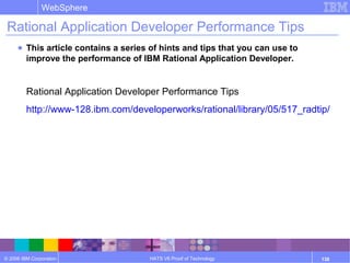 © 2006 IBM Corporation
WebSphere
HATS V6 Proof of Technology 138
Rational Application Developer Performance Tips
● This article contains a series of hints and tips that you can use to
improve the performance of IBM Rational Application Developer.
Rational Application Developer Performance Tips
http://www-128.ibm.com/developerworks/rational/library/05/517_radtip/
 