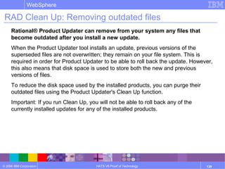 © 2006 IBM Corporation
WebSphere
HATS V6 Proof of Technology 139
RAD Clean Up: Removing outdated files
Rational® Product Updater can remove from your system any files that
become outdated after you install a new update.
When the Product Updater tool installs an update, previous versions of the
superseded files are not overwritten; they remain on your file system. This is
required in order for Product Updater to be able to roll back the update. However,
this also means that disk space is used to store both the new and previous
versions of files.
To reduce the disk space used by the installed products, you can purge their
outdated files using the Product Updater's Clean Up function.
Important: If you run Clean Up, you will not be able to roll back any of the
currently installed updates for any of the installed products.
 